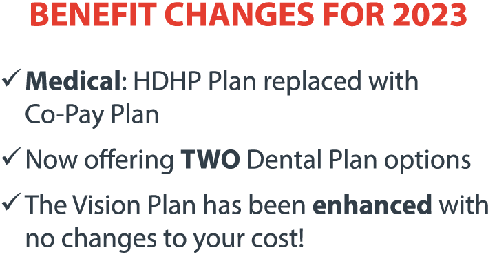 BENEFIT CHANGES FOR 2023 � Medical: HDHP Plan replaced with   Co-Pay Plan � Now offering TWO Dental Plan options � T...